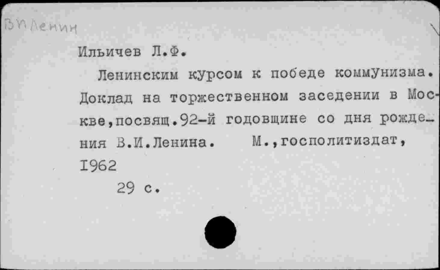 ﻿Ле нии
Ильичев Л.Ф.
Ленинским курсом к победе коммунизма. Доклад на торжественном заселении в Мос кве,посвящ.92-й годовщине со дня рождения В.И.Ленина. М.,госполитиздат, 1962 29 с.